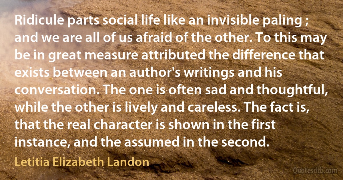 Ridicule parts social life like an invisible paling ; and we are all of us afraid of the other. To this may be in great measure attributed the difference that exists between an author's writings and his conversation. The one is often sad and thoughtful, while the other is lively and careless. The fact is, that the real character is shown in the first instance, and the assumed in the second. (Letitia Elizabeth Landon)