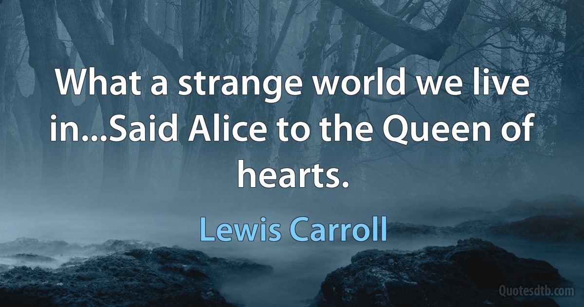 What a strange world we live in...Said Alice to the Queen of hearts. (Lewis Carroll)