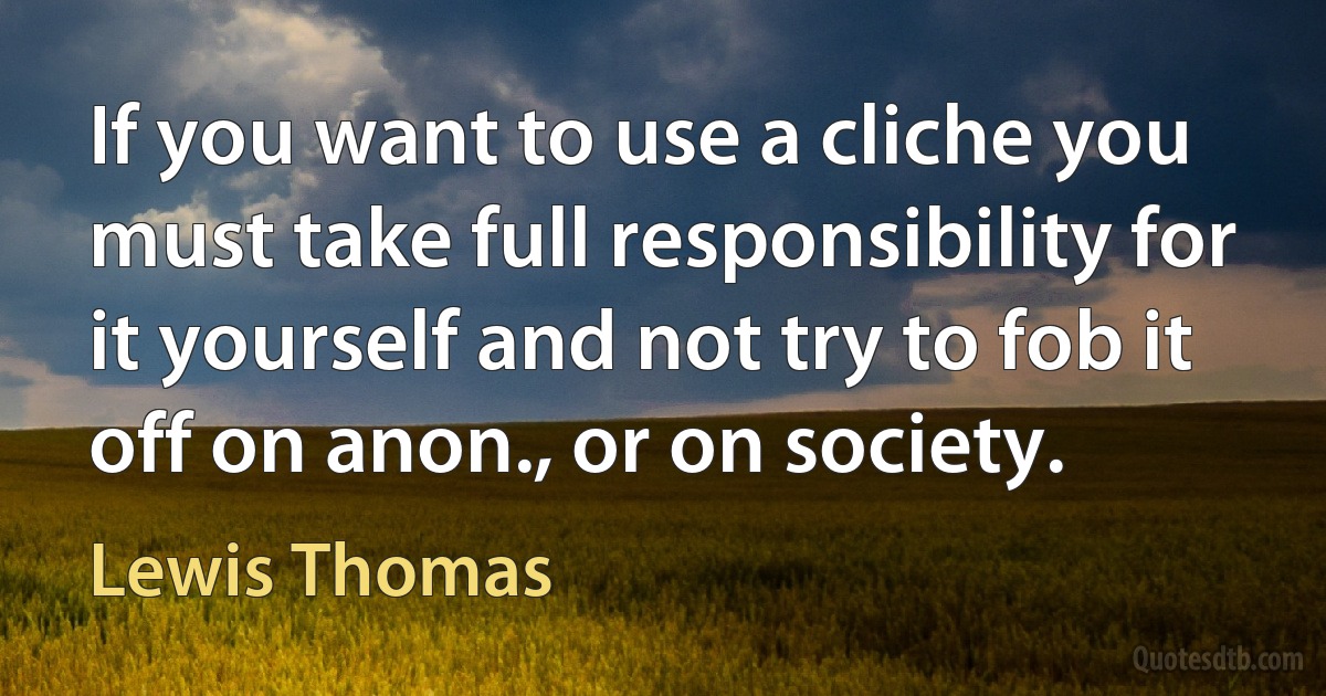 If you want to use a cliche you must take full responsibility for it yourself and not try to fob it off on anon., or on society. (Lewis Thomas)