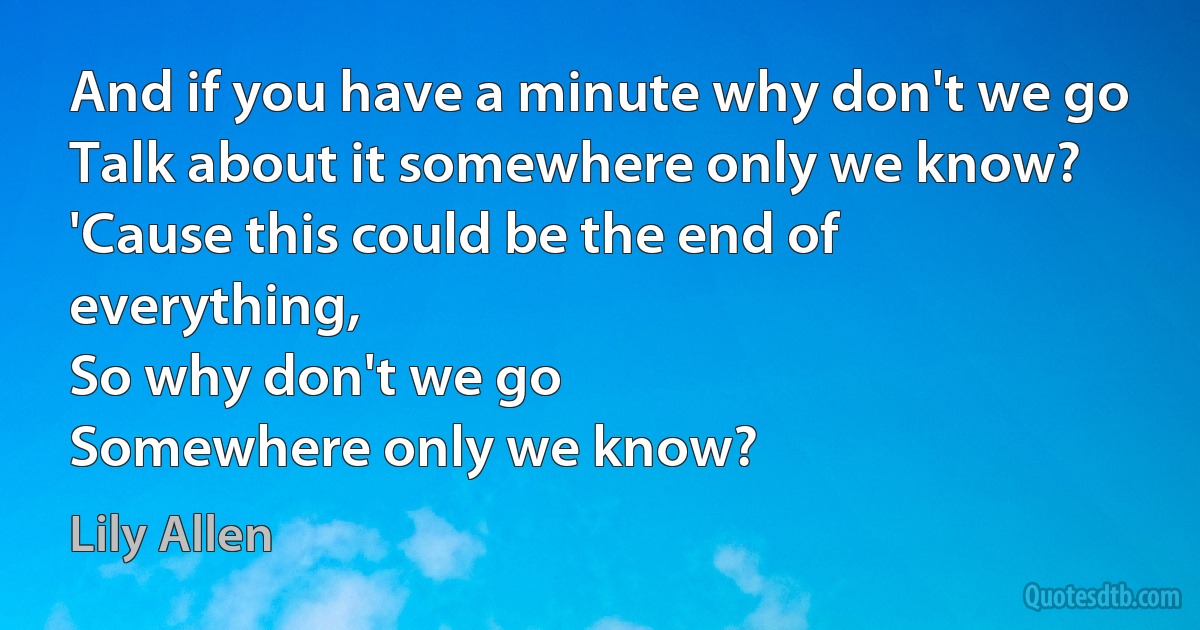 And if you have a minute why don't we go
Talk about it somewhere only we know?
'Cause this could be the end of everything,
So why don't we go
Somewhere only we know? (Lily Allen)