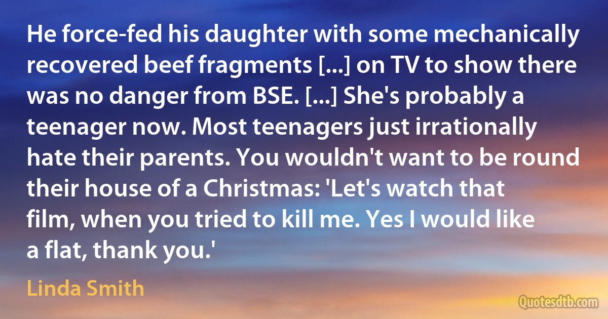 He force-fed his daughter with some mechanically recovered beef fragments [...] on TV to show there was no danger from BSE. [...] She's probably a teenager now. Most teenagers just irrationally hate their parents. You wouldn't want to be round their house of a Christmas: 'Let's watch that film, when you tried to kill me. Yes I would like a flat, thank you.' (Linda Smith)