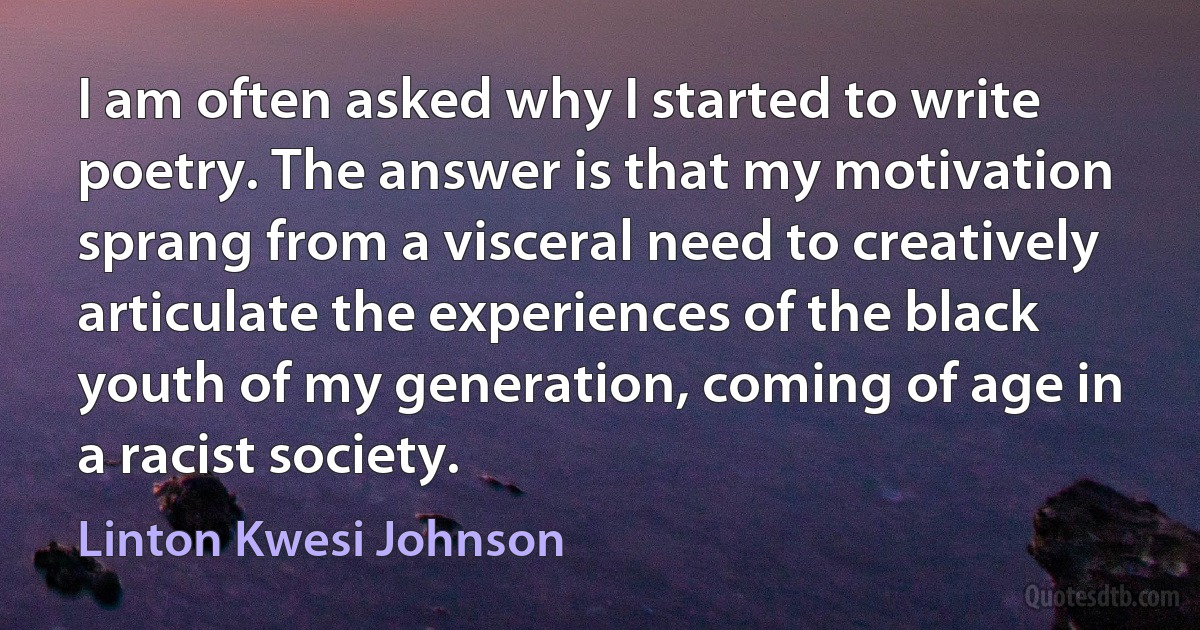 I am often asked why I started to write poetry. The answer is that my motivation sprang from a visceral need to creatively articulate the experiences of the black youth of my generation, coming of age in a racist society. (Linton Kwesi Johnson)