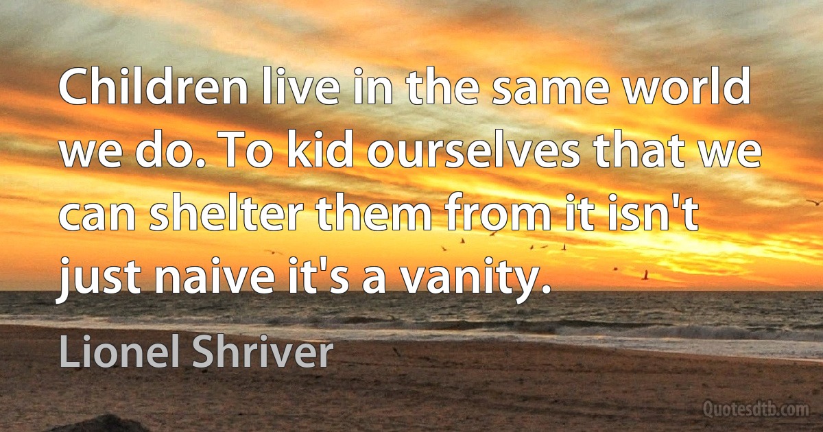 Children live in the same world we do. To kid ourselves that we can shelter them from it isn't just naive it's a vanity. (Lionel Shriver)