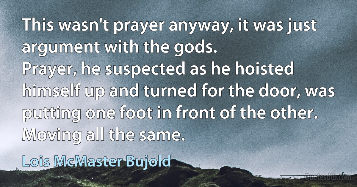 This wasn't prayer anyway, it was just argument with the gods.
Prayer, he suspected as he hoisted himself up and turned for the door, was putting one foot in front of the other. Moving all the same. (Lois McMaster Bujold)