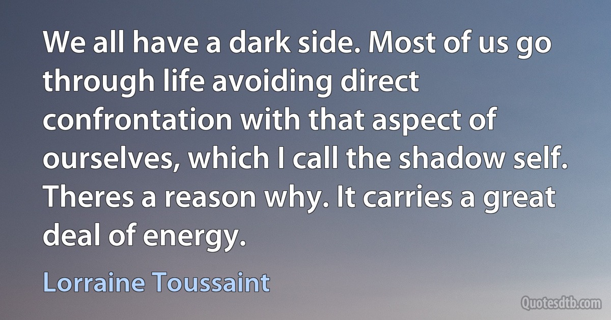 We all have a dark side. Most of us go through life avoiding direct confrontation with that aspect of ourselves, which I call the shadow self. Theres a reason why. It carries a great deal of energy. (Lorraine Toussaint)