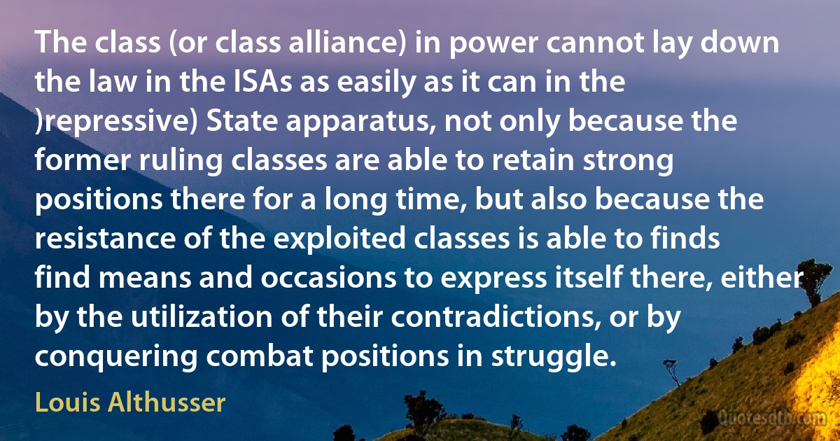 The class (or class alliance) in power cannot lay down the law in the ISAs as easily as it can in the )repressive) State apparatus, not only because the former ruling classes are able to retain strong positions there for a long time, but also because the resistance of the exploited classes is able to finds find means and occasions to express itself there, either by the utilization of their contradictions, or by conquering combat positions in struggle. (Louis Althusser)