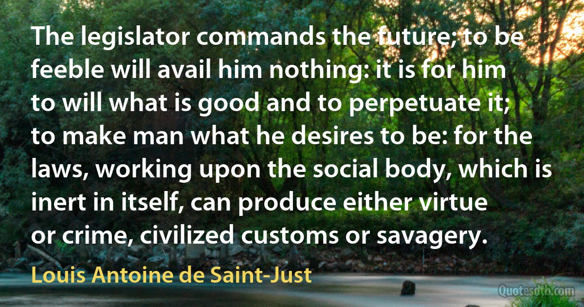 The legislator commands the future; to be feeble will avail him nothing: it is for him to will what is good and to perpetuate it; to make man what he desires to be: for the laws, working upon the social body, which is inert in itself, can produce either virtue or crime, civilized customs or savagery. (Louis Antoine de Saint-Just)