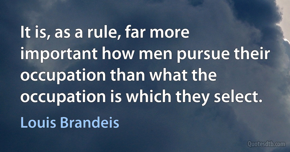 It is, as a rule, far more important how men pursue their occupation than what the occupation is which they select. (Louis Brandeis)