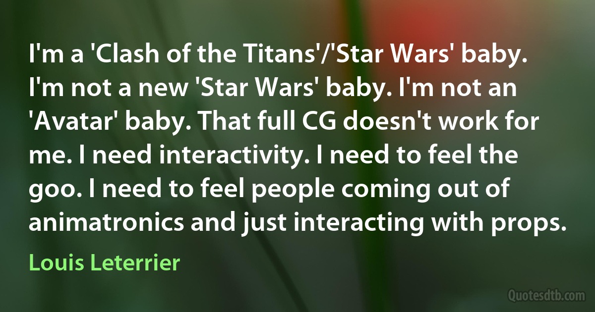 I'm a 'Clash of the Titans'/'Star Wars' baby. I'm not a new 'Star Wars' baby. I'm not an 'Avatar' baby. That full CG doesn't work for me. I need interactivity. I need to feel the goo. I need to feel people coming out of animatronics and just interacting with props. (Louis Leterrier)