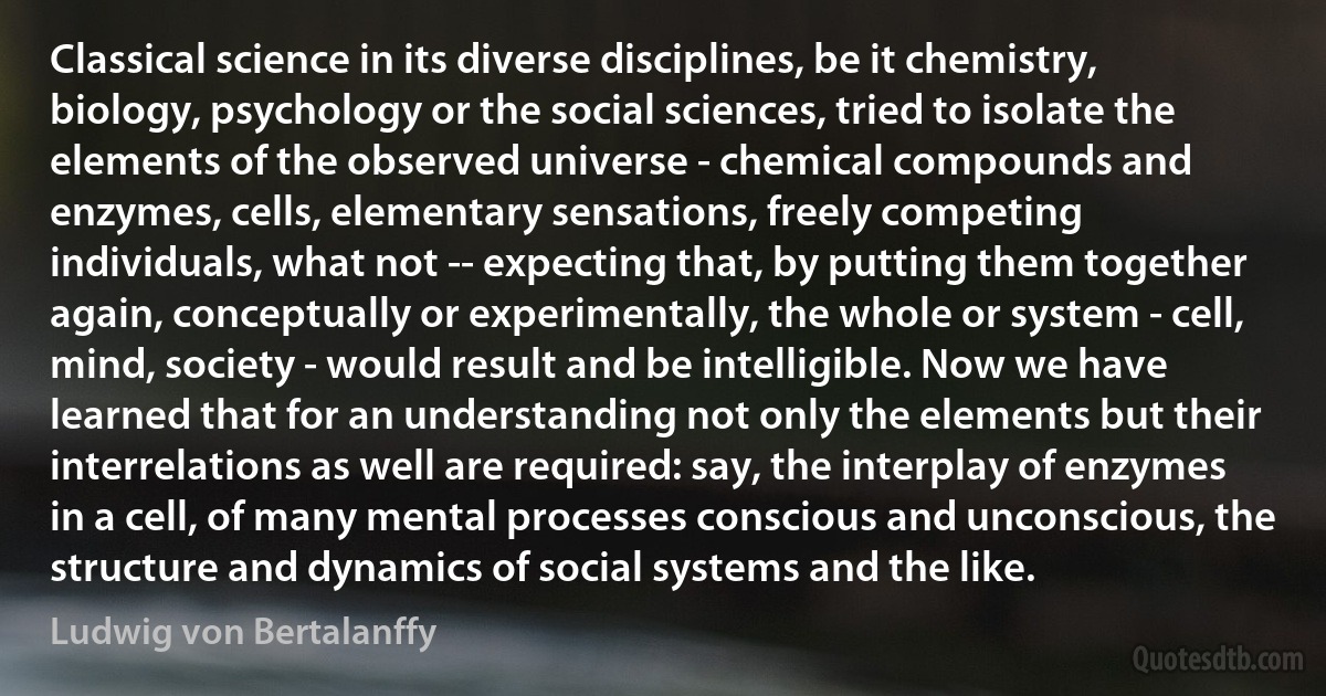 Classical science in its diverse disciplines, be it chemistry, biology, psychology or the social sciences, tried to isolate the elements of the observed universe - chemical compounds and enzymes, cells, elementary sensations, freely competing individuals, what not -- expecting that, by putting them together again, conceptually or experimentally, the whole or system - cell, mind, society - would result and be intelligible. Now we have learned that for an understanding not only the elements but their interrelations as well are required: say, the interplay of enzymes in a cell, of many mental processes conscious and unconscious, the structure and dynamics of social systems and the like. (Ludwig von Bertalanffy)