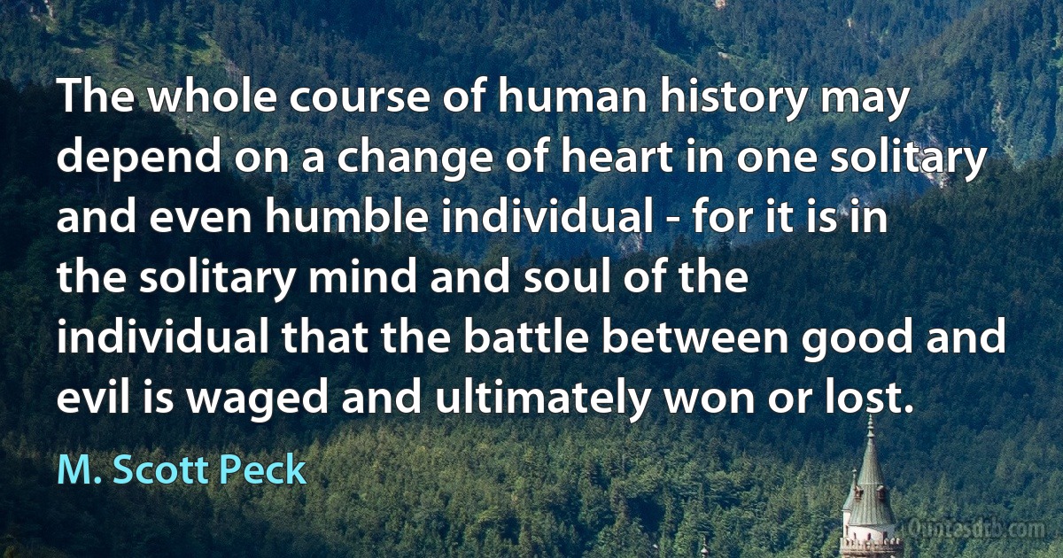 The whole course of human history may depend on a change of heart in one solitary and even humble individual - for it is in the solitary mind and soul of the individual that the battle between good and evil is waged and ultimately won or lost. (M. Scott Peck)