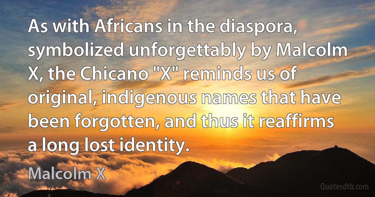 As with Africans in the diaspora, symbolized unforgettably by Malcolm X, the Chicano "X" reminds us of original, indigenous names that have been forgotten, and thus it reaffirms a long lost identity. (Malcolm X)