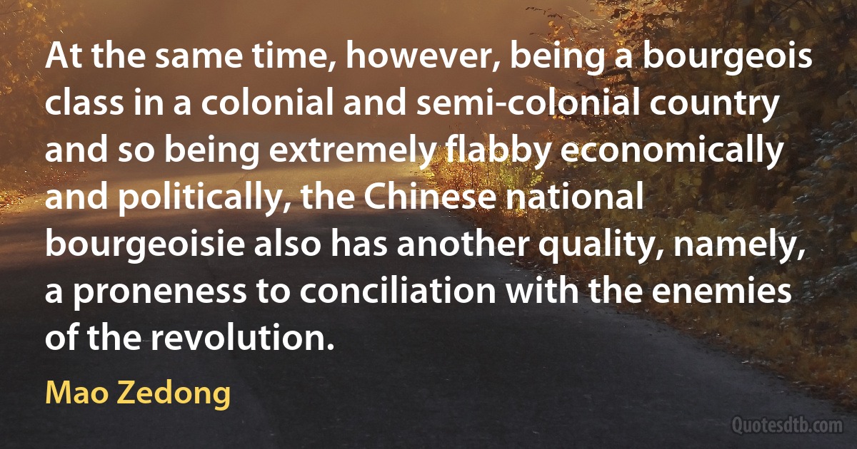 At the same time, however, being a bourgeois class in a colonial and semi-colonial country and so being extremely flabby economically and politically, the Chinese national bourgeoisie also has another quality, namely, a proneness to conciliation with the enemies of the revolution. (Mao Zedong)