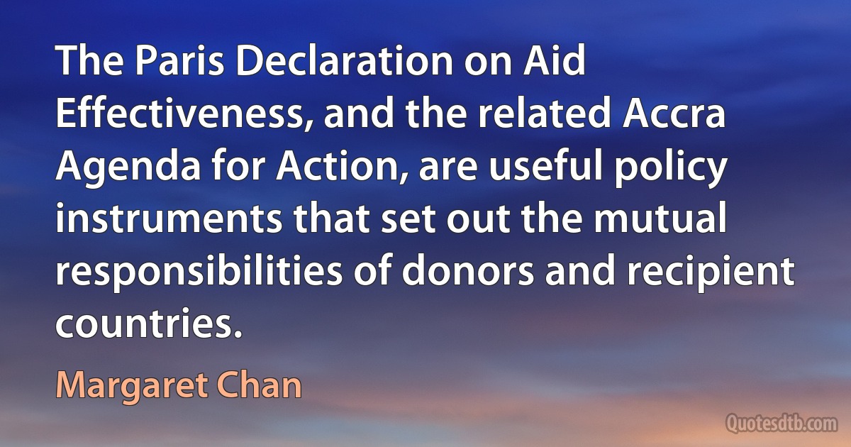 The Paris Declaration on Aid Effectiveness, and the related Accra Agenda for Action, are useful policy instruments that set out the mutual responsibilities of donors and recipient countries. (Margaret Chan)