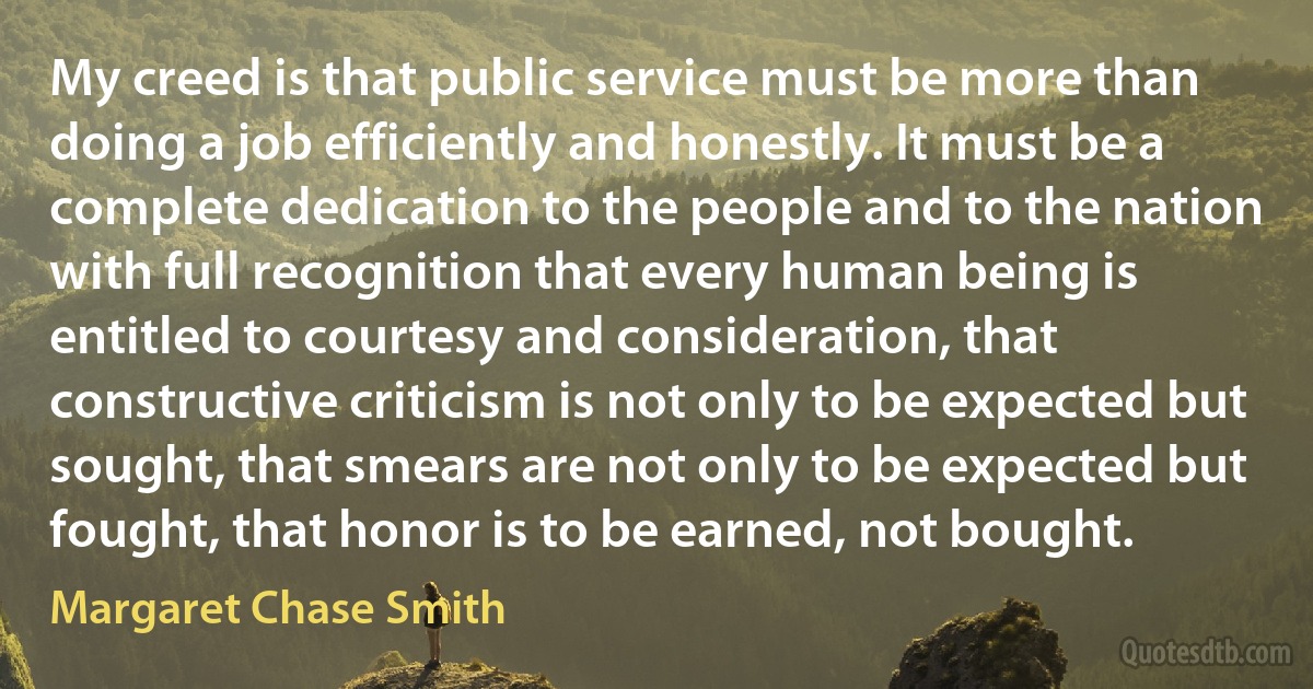 My creed is that public service must be more than doing a job efficiently and honestly. It must be a complete dedication to the people and to the nation with full recognition that every human being is entitled to courtesy and consideration, that constructive criticism is not only to be expected but sought, that smears are not only to be expected but fought, that honor is to be earned, not bought. (Margaret Chase Smith)