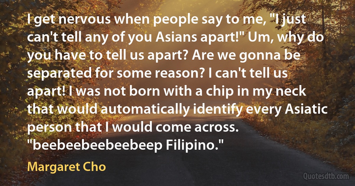 I get nervous when people say to me, "I just can't tell any of you Asians apart!" Um, why do you have to tell us apart? Are we gonna be separated for some reason? I can't tell us apart! I was not born with a chip in my neck that would automatically identify every Asiatic person that I would come across. "beebeebeebeebeep Filipino." (Margaret Cho)