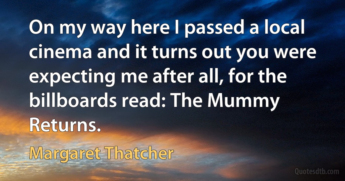 On my way here I passed a local cinema and it turns out you were expecting me after all, for the billboards read: The Mummy Returns. (Margaret Thatcher)