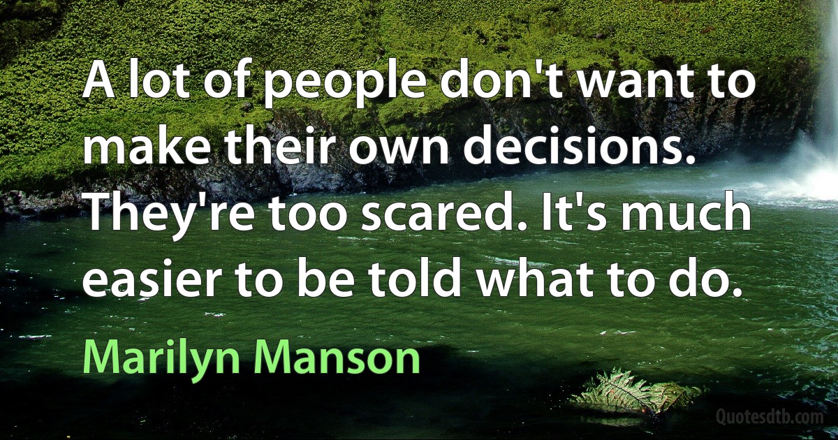 A lot of people don't want to make their own decisions. They're too scared. It's much easier to be told what to do. (Marilyn Manson)