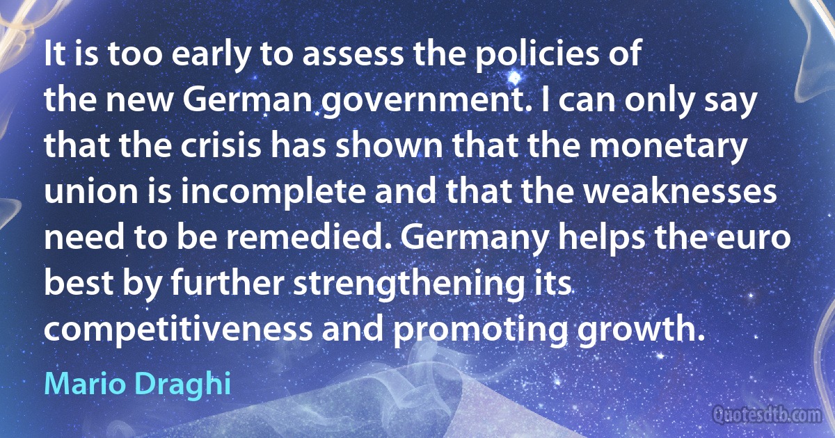 It is too early to assess the policies of the new German government. I can only say that the crisis has shown that the monetary union is incomplete and that the weaknesses need to be remedied. Germany helps the euro best by further strengthening its competitiveness and promoting growth. (Mario Draghi)