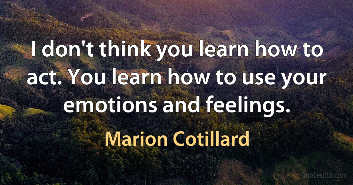 I don't think you learn how to act. You learn how to use your emotions and feelings. (Marion Cotillard)