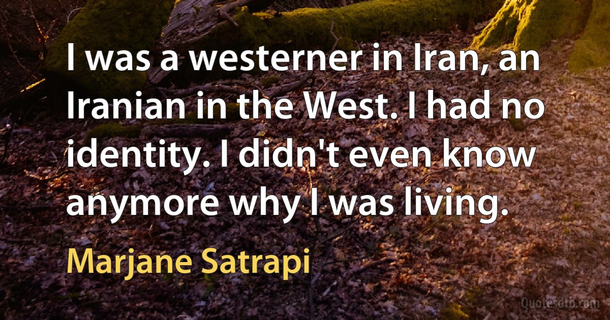 I was a westerner in Iran, an Iranian in the West. I had no identity. I didn't even know anymore why I was living. (Marjane Satrapi)