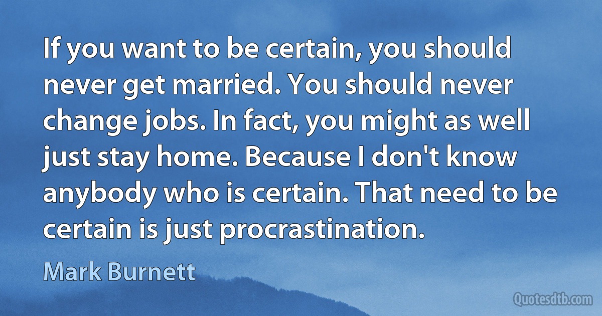 If you want to be certain, you should never get married. You should never change jobs. In fact, you might as well just stay home. Because I don't know anybody who is certain. That need to be certain is just procrastination. (Mark Burnett)