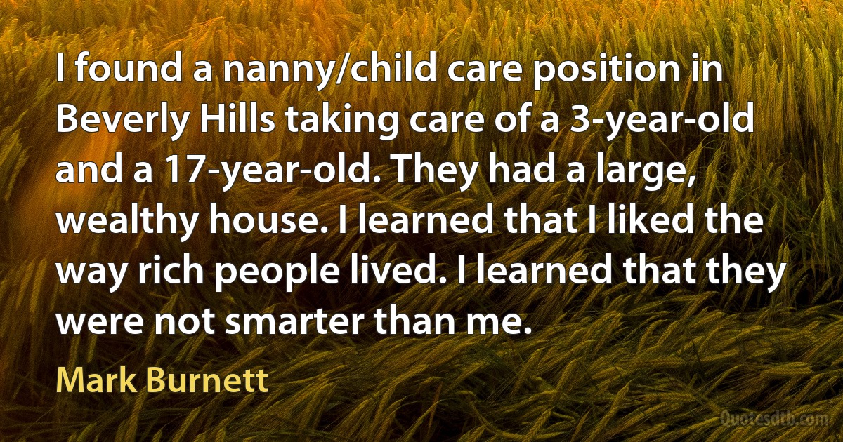 I found a nanny/child care position in Beverly Hills taking care of a 3-year-old and a 17-year-old. They had a large, wealthy house. I learned that I liked the way rich people lived. I learned that they were not smarter than me. (Mark Burnett)