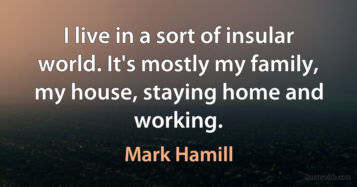 I live in a sort of insular world. It's mostly my family, my house, staying home and working. (Mark Hamill)