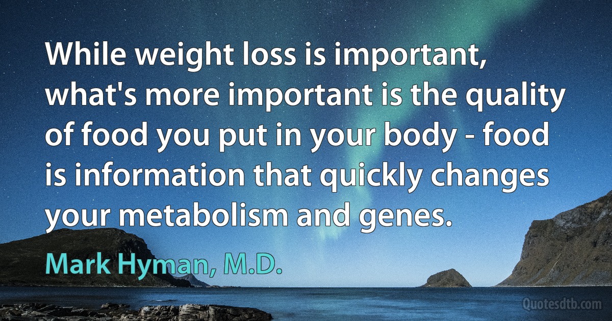 While weight loss is important, what's more important is the quality of food you put in your body - food is information that quickly changes your metabolism and genes. (Mark Hyman, M.D.)