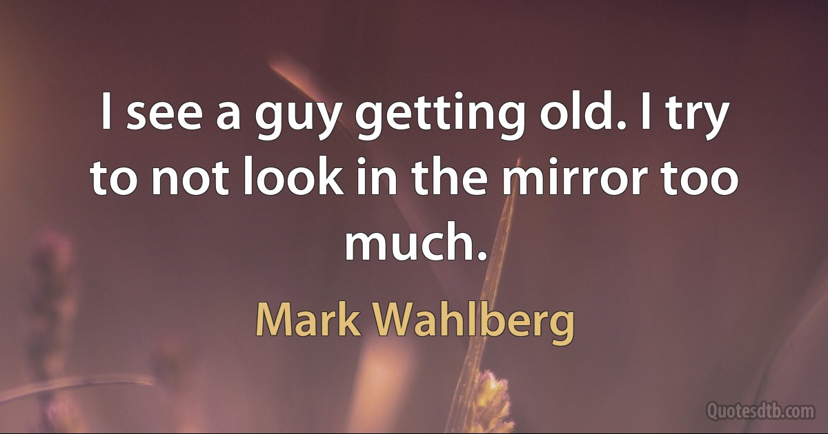 I see a guy getting old. I try to not look in the mirror too much. (Mark Wahlberg)