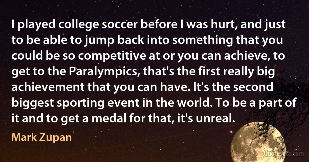 I played college soccer before I was hurt, and just to be able to jump back into something that you could be so competitive at or you can achieve, to get to the Paralympics, that's the first really big achievement that you can have. It's the second biggest sporting event in the world. To be a part of it and to get a medal for that, it's unreal. (Mark Zupan)