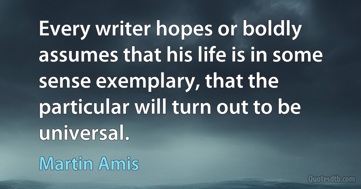 Every writer hopes or boldly assumes that his life is in some sense exemplary, that the particular will turn out to be universal. (Martin Amis)