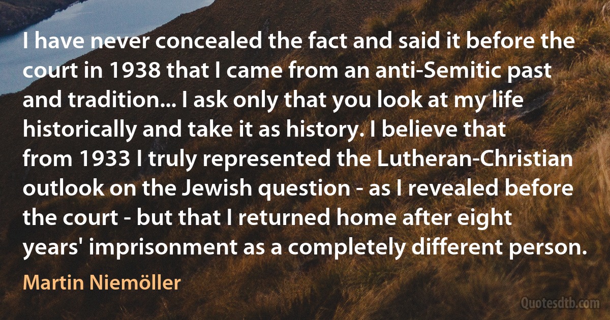 I have never concealed the fact and said it before the court in 1938 that I came from an anti-Semitic past and tradition... I ask only that you look at my life historically and take it as history. I believe that from 1933 I truly represented the Lutheran-Christian outlook on the Jewish question - as I revealed before the court - but that I returned home after eight years' imprisonment as a completely different person. (Martin Niemöller)