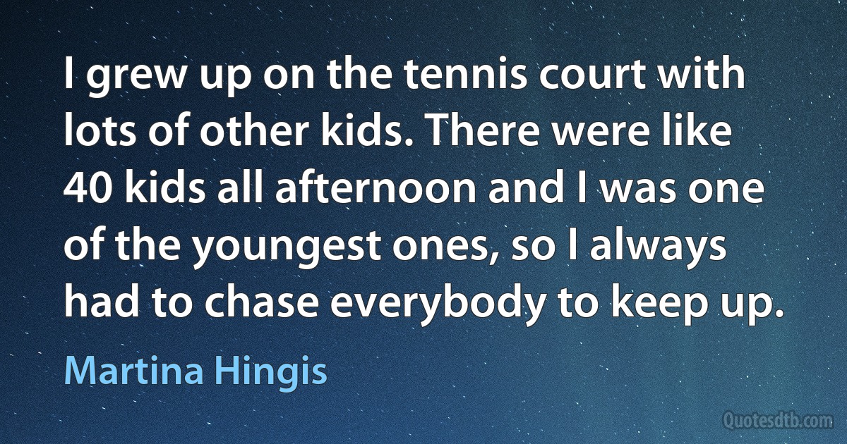 I grew up on the tennis court with lots of other kids. There were like 40 kids all afternoon and I was one of the youngest ones, so I always had to chase everybody to keep up. (Martina Hingis)