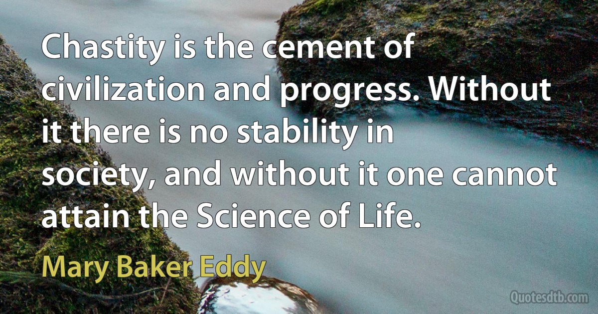 Chastity is the cement of civilization and progress. Without it there is no stability in society, and without it one cannot attain the Science of Life. (Mary Baker Eddy)