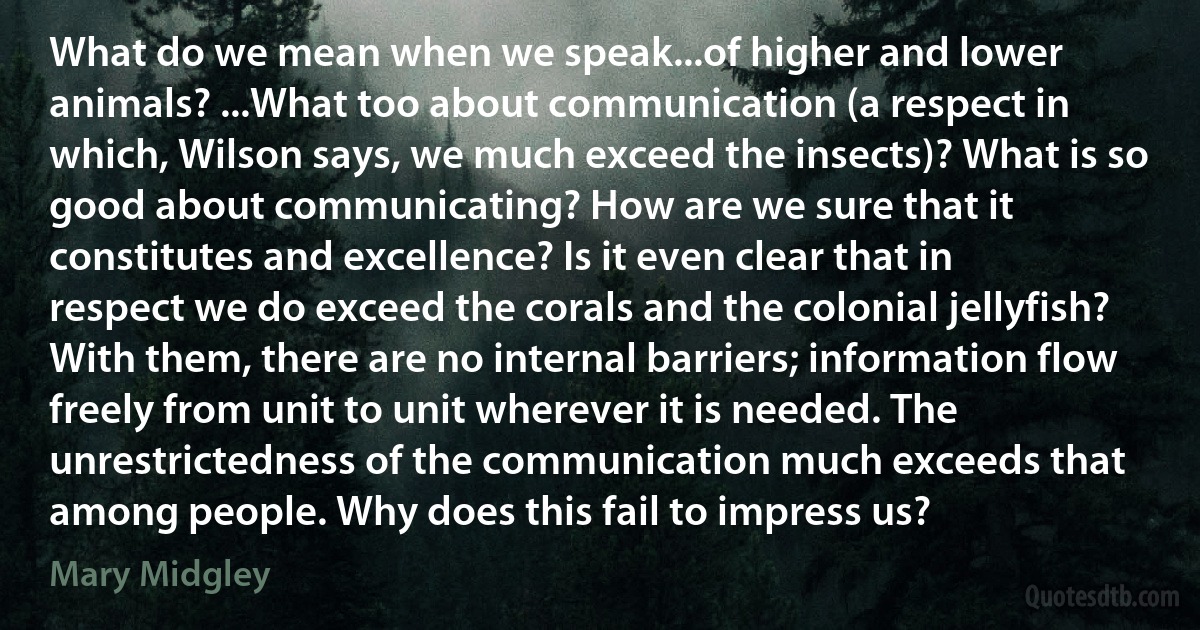 What do we mean when we speak...of higher and lower animals? ...What too about communication (a respect in which, Wilson says, we much exceed the insects)? What is so good about communicating? How are we sure that it constitutes and excellence? Is it even clear that in respect we do exceed the corals and the colonial jellyfish? With them, there are no internal barriers; information flow freely from unit to unit wherever it is needed. The unrestrictedness of the communication much exceeds that among people. Why does this fail to impress us? (Mary Midgley)