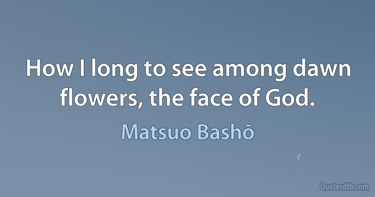 How I long to see among dawn flowers, the face of God. (Matsuo Bashō)