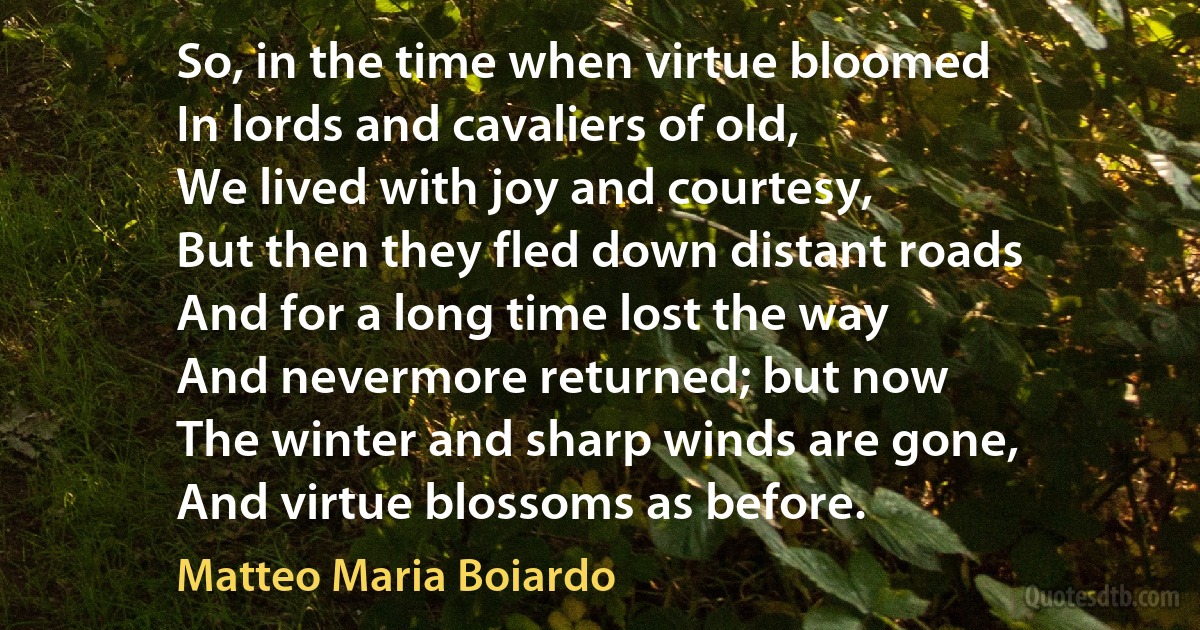 So, in the time when virtue bloomed
In lords and cavaliers of old,
We lived with joy and courtesy,
But then they fled down distant roads
And for a long time lost the way
And nevermore returned; but now
The winter and sharp winds are gone,
And virtue blossoms as before. (Matteo Maria Boiardo)