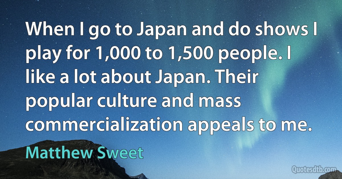 When I go to Japan and do shows I play for 1,000 to 1,500 people. I like a lot about Japan. Their popular culture and mass commercialization appeals to me. (Matthew Sweet)