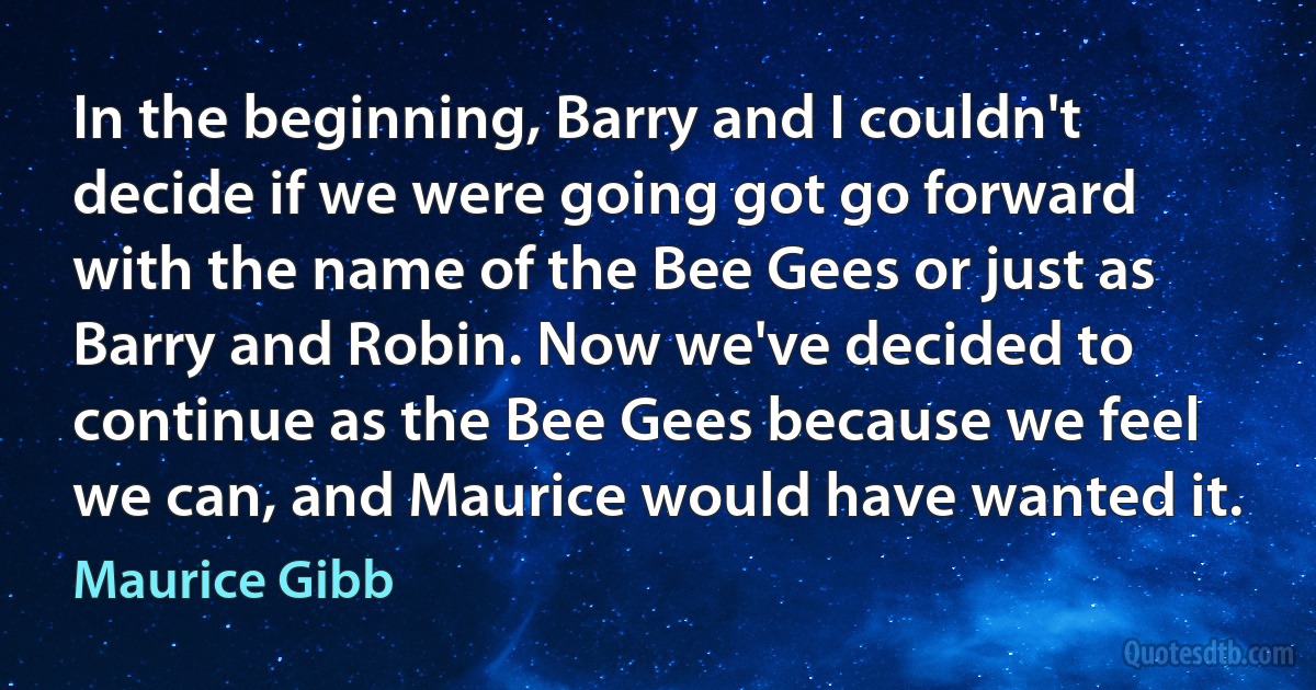 In the beginning, Barry and I couldn't decide if we were going got go forward with the name of the Bee Gees or just as Barry and Robin. Now we've decided to continue as the Bee Gees because we feel we can, and Maurice would have wanted it. (Maurice Gibb)