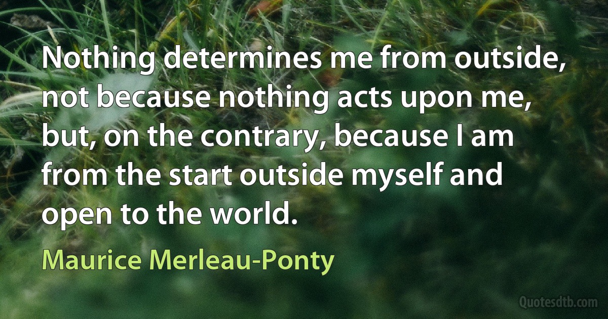 Nothing determines me from outside, not because nothing acts upon me, but, on the contrary, because I am from the start outside myself and open to the world. (Maurice Merleau-Ponty)