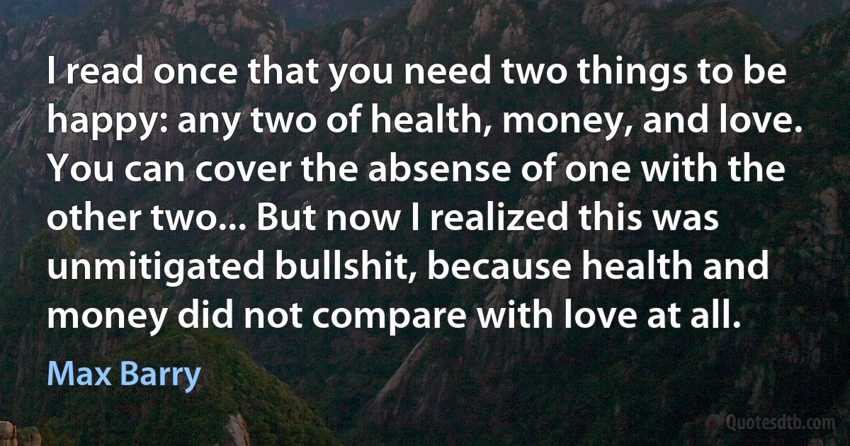 I read once that you need two things to be happy: any two of health, money, and love. You can cover the absense of one with the other two... But now I realized this was unmitigated bullshit, because health and money did not compare with love at all. (Max Barry)