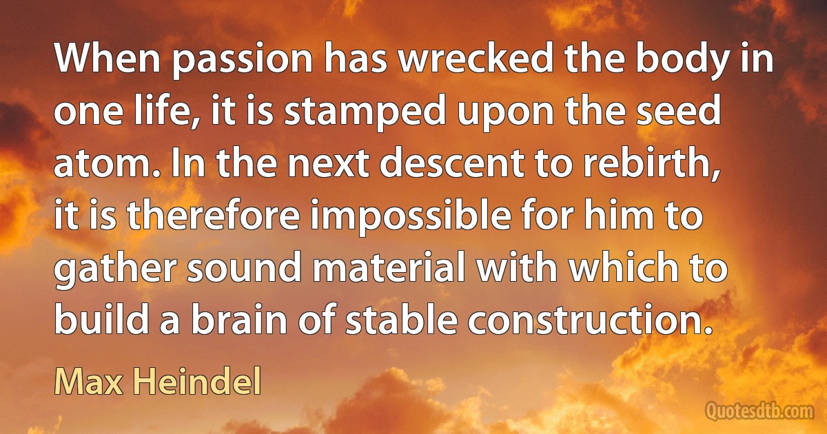 When passion has wrecked the body in one life, it is stamped upon the seed atom. In the next descent to rebirth, it is therefore impossible for him to gather sound material with which to build a brain of stable construction. (Max Heindel)