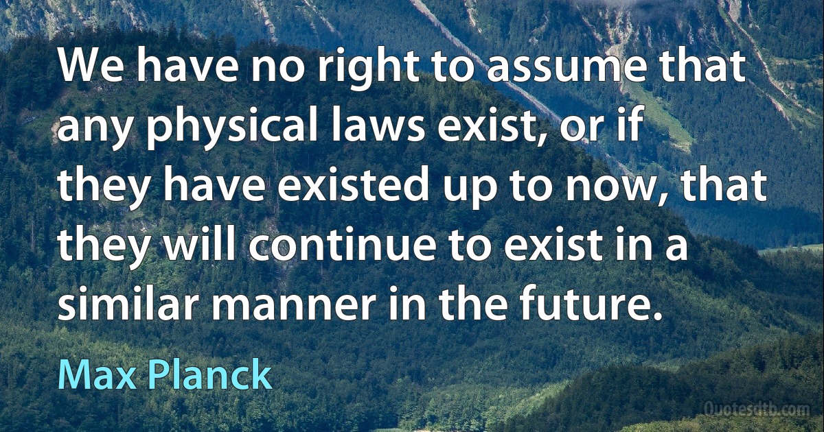 We have no right to assume that any physical laws exist, or if they have existed up to now, that they will continue to exist in a similar manner in the future. (Max Planck)