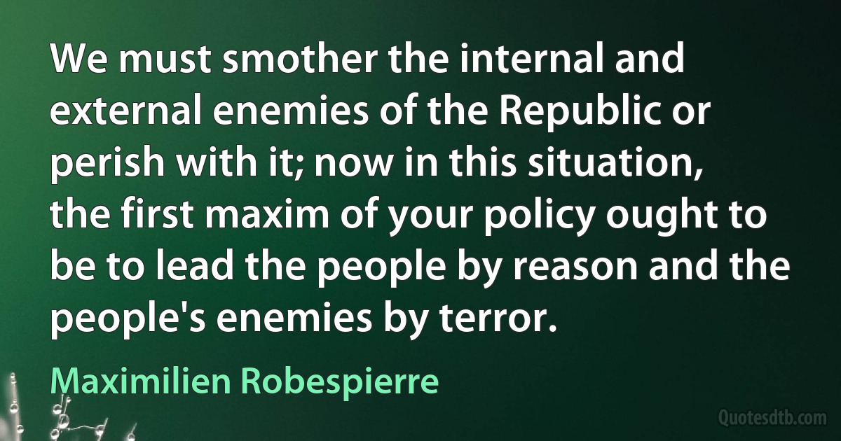 We must smother the internal and external enemies of the Republic or perish with it; now in this situation, the first maxim of your policy ought to be to lead the people by reason and the people's enemies by terror. (Maximilien Robespierre)