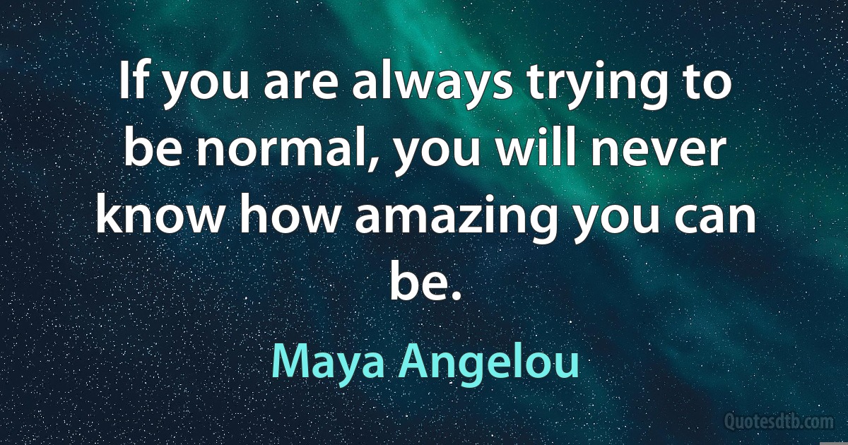 If you are always trying to be normal, you will never know how amazing you can be. (Maya Angelou)