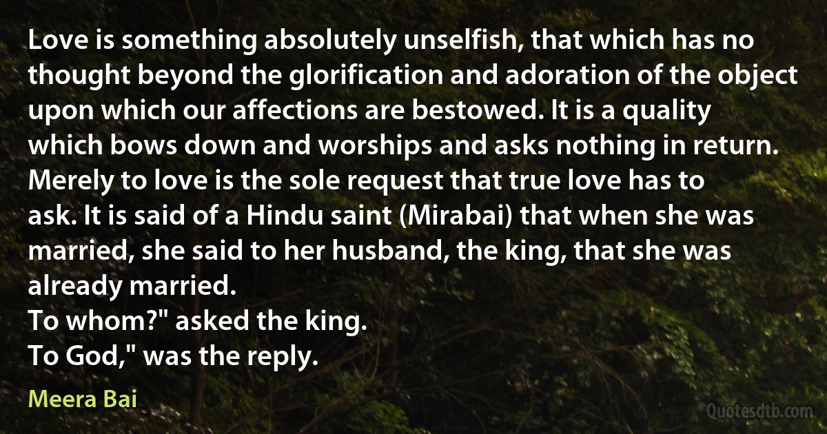 Love is something absolutely unselfish, that which has no thought beyond the glorification and adoration of the object upon which our affections are bestowed. It is a quality which bows down and worships and asks nothing in return. Merely to love is the sole request that true love has to ask. It is said of a Hindu saint (Mirabai) that when she was married, she said to her husband, the king, that she was already married.
To whom?" asked the king.
To God," was the reply. (Meera Bai)