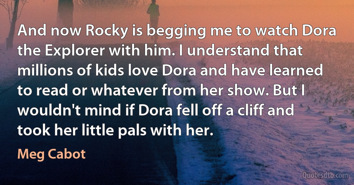 And now Rocky is begging me to watch Dora the Explorer with him. I understand that millions of kids love Dora and have learned to read or whatever from her show. But I wouldn't mind if Dora fell off a cliff and took her little pals with her. (Meg Cabot)