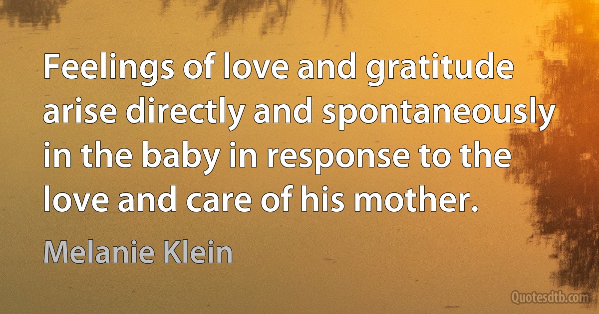 Feelings of love and gratitude arise directly and spontaneously in the baby in response to the love and care of his mother. (Melanie Klein)