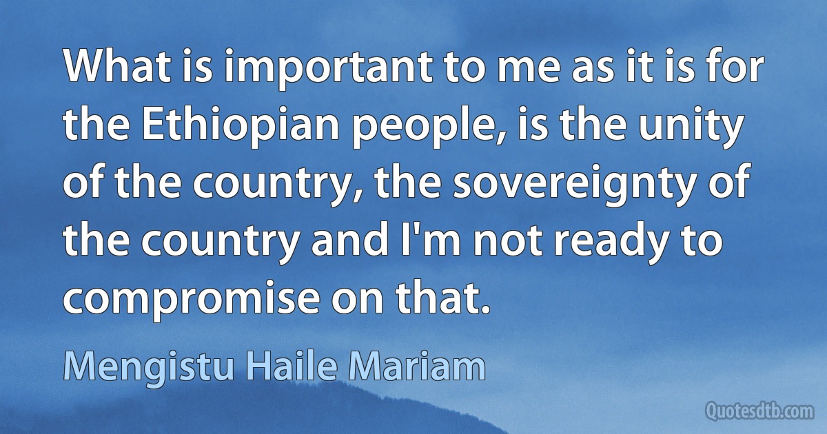 What is important to me as it is for the Ethiopian people, is the unity of the country, the sovereignty of the country and I'm not ready to compromise on that. (Mengistu Haile Mariam)